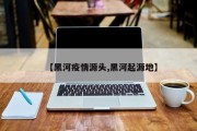 【黑河疫情源头,黑河起源地】